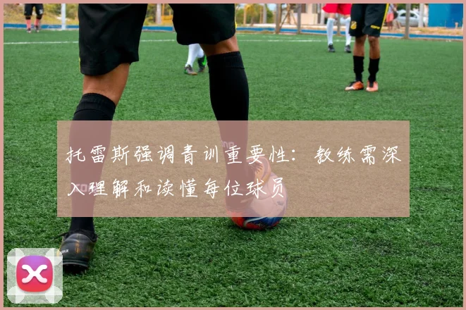 托雷斯强调青训重要性：教练需深入理解和读懂每位球员