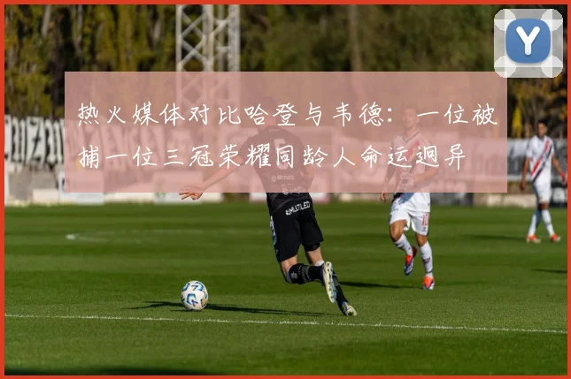 热火媒体对比哈登与韦德：一位被捕一位三冠荣耀同龄人命运迥异