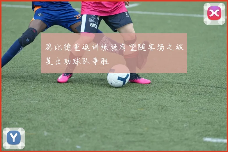 恩比德重返训练场有望随客场之旅复出助球队争胜
