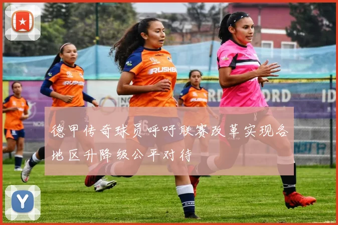 德甲传奇球员呼吁联赛改革实现各地区升降级公平对待