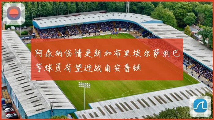 阿森纳伤情更新加布里埃尔萨利巴等球员有望迎战南安普顿