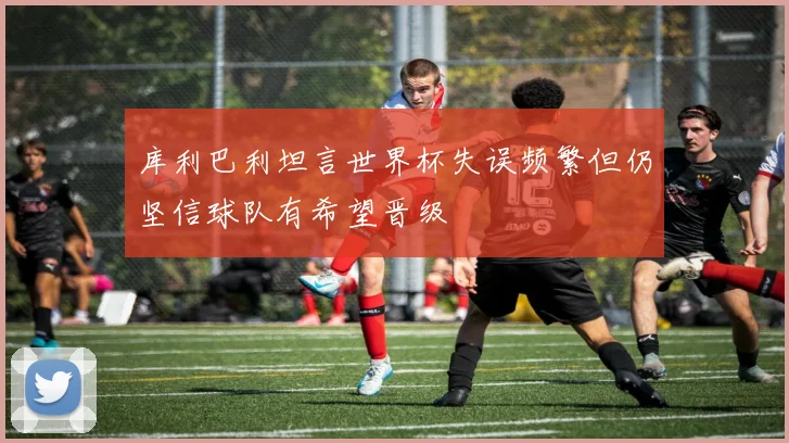库利巴利坦言世界杯失误频繁但仍坚信球队有希望晋级