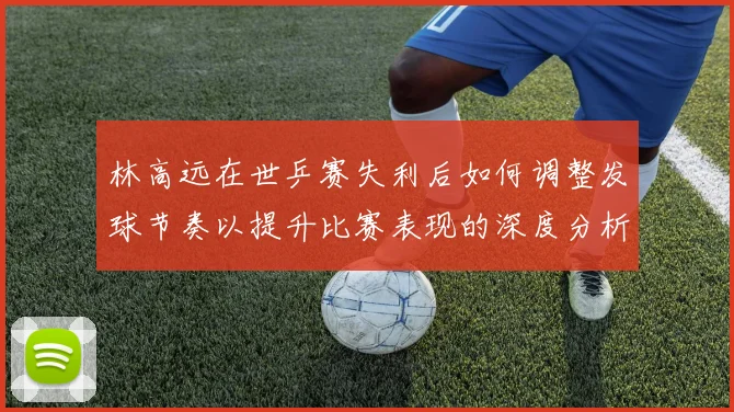 林高远在世乒赛失利后如何调整发球节奏以提升比赛表现的深度分析