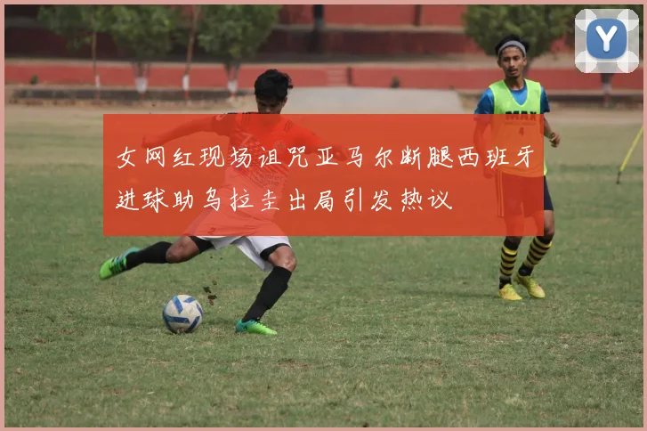女网红现场诅咒亚马尔断腿西班牙进球助乌拉圭出局引发热议