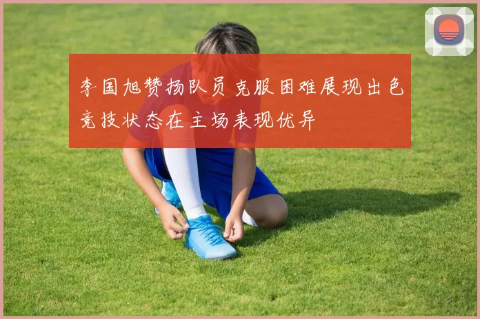 李国旭赞扬队员克服困难展现出色竞技状态在主场表现优异