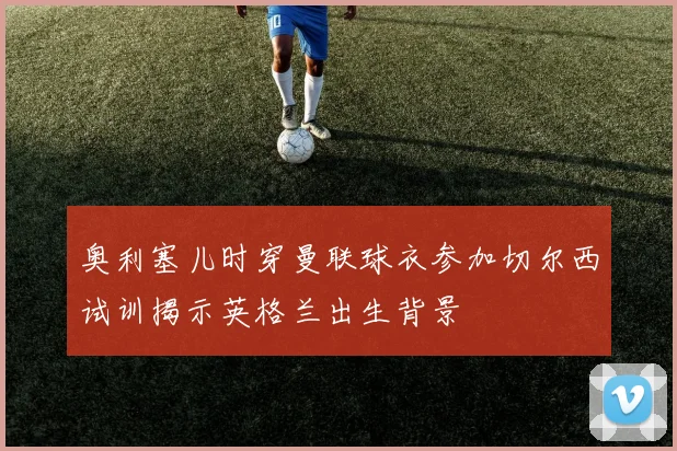 奥利塞儿时穿曼联球衣参加切尔西试训揭示英格兰出生背景