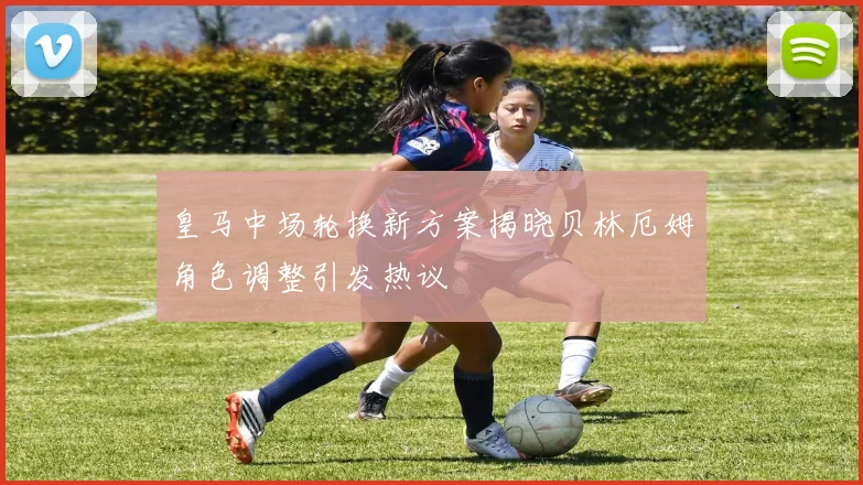 皇马中场轮换新方案揭晓贝林厄姆角色调整引发热议