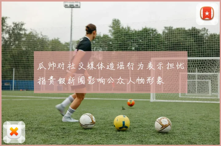 瓜帅对社交媒体造谣行为表示担忧指责假新闻影响公众人物形象