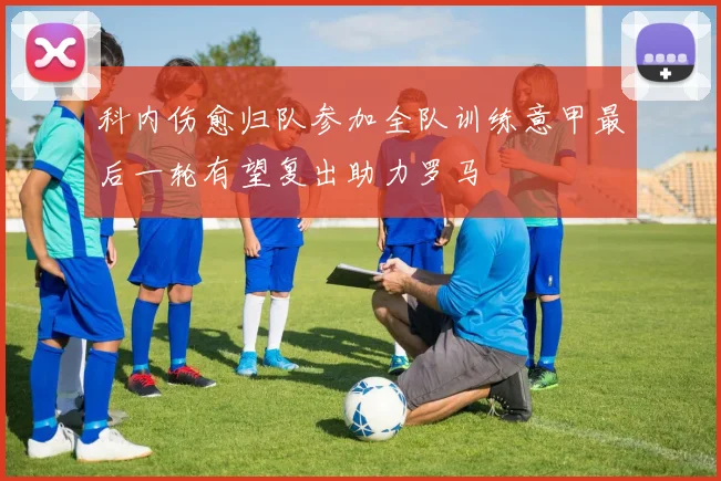 科内伤愈归队参加全队训练意甲最后一轮有望复出助力罗马