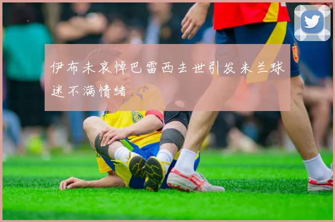 伊布未哀悼巴雷西去世引发米兰球迷不满情绪