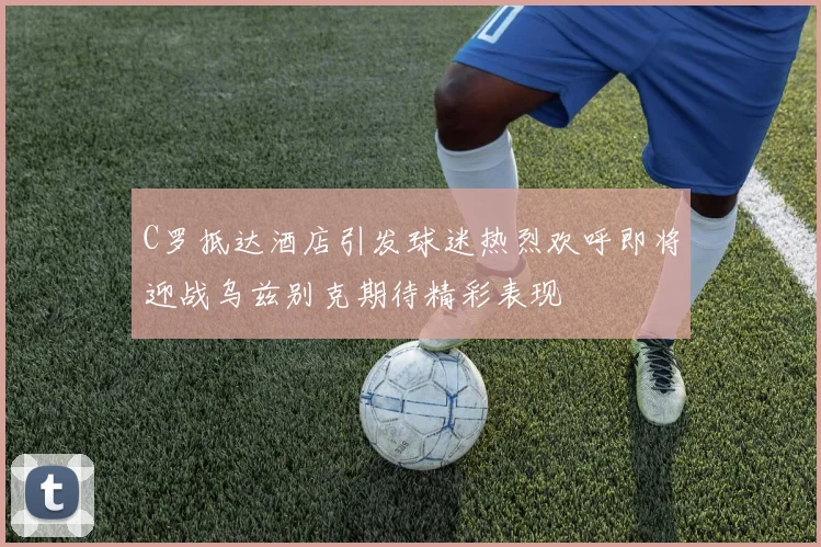 C罗抵达酒店引发球迷热烈欢呼即将迎战乌兹别克期待精彩表现