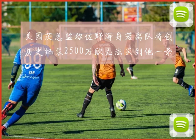 美因茨总监称佐野海舟若离队将创历史纪录2500万欧无法买到他一条腿