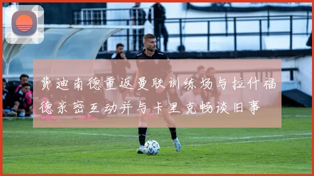 费迪南德重返曼联训练场与拉什福德亲密互动并与卡里克畅谈旧事