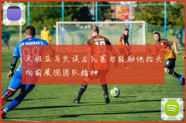 文班亚马失误后瓦塞尔鼓励他抬头向前展现团队精神