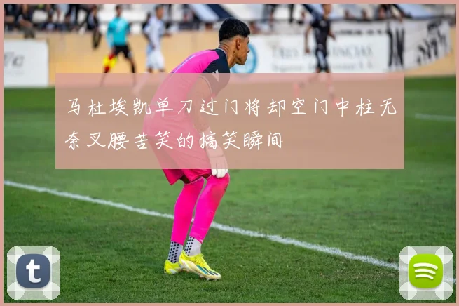 马杜埃凯单刀过门将却空门中柱无奈叉腰苦笑的搞笑瞬间