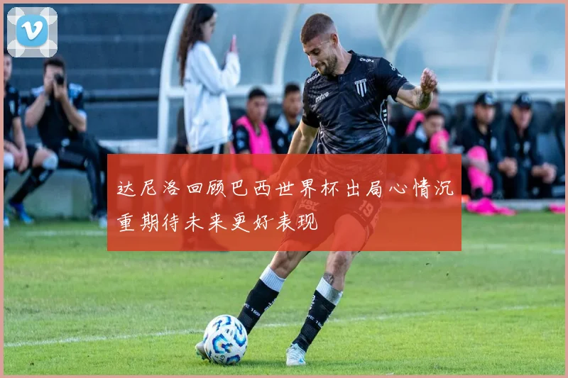 达尼洛回顾巴西世界杯出局心情沉重期待未来更好表现