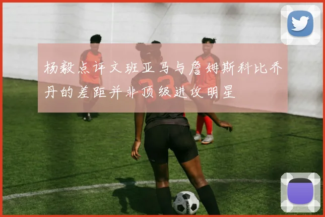 杨毅点评文班亚马与詹姆斯科比乔丹的差距并非顶级进攻明星
