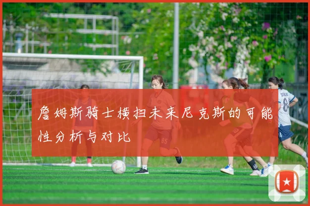 詹姆斯骑士横扫未来尼克斯的可能性分析与对比