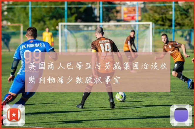 英国商人巴蒂亚与芬威集团洽谈收购利物浦少数股权事宜