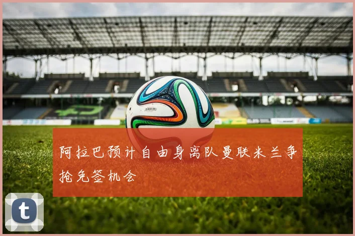 阿拉巴预计自由身离队曼联米兰争抢免签机会