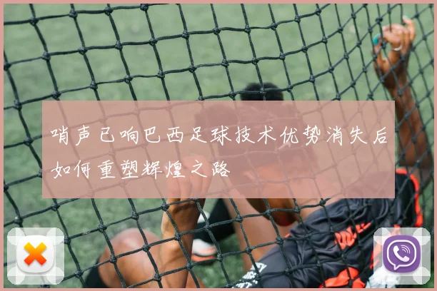 哨声已响巴西足球技术优势消失后如何重塑辉煌之路