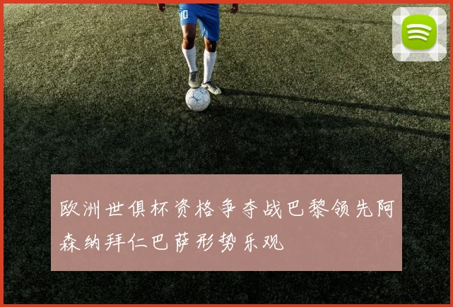 欧洲世俱杯资格争夺战巴黎领先阿森纳拜仁巴萨形势乐观