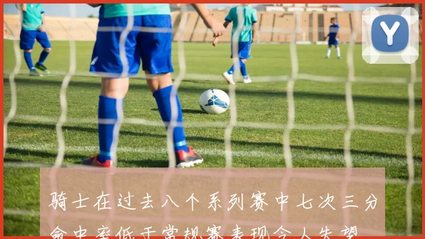 骑士在过去八个系列赛中七次三分命中率低于常规赛表现令人失望